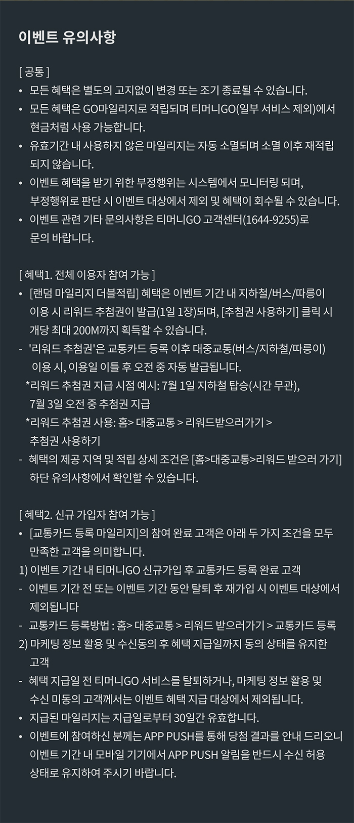 이벤트 유의사항 [공통] 모든 혜택은 별도의 고지없이 변경 또는 조기 종료될 수 있습니다. 모든 혜택은 GO마일리지로 적립되며 티머니GO(일부 서비스 제외)에서 현금처럼 사용 가능합니다. 유효기간 내 사용하지 않은 마일리지는 자동 소멸되며 소멸 이후 재적립되지 않습니다. 이벤트 혜택을 받기 위한 부정행위는 시스템에서 모니터링되며, 부정행위로 판단 시 이벤트 대상에서 제오 및 혜택이 회수될 수 있습니다. 이벤트 관련 기타 문의사항은 티머니GO 고객센터(1644-9255)로 문의 바랍니다. [혜택1. 전체 이용자 참여 가능] [랜덤 마일리지 더블적립] 혜택은 이벤트 기간 내 지하철/버스/따릉이 이용 시 리워드 추첨권이 발급(1일 1장)되며, [추첨권 사용하기] 클릭 시 개당 최대 200M까지 획득할 수 있습니다. '리워드 추첨권'은 교통카드 등록 이후 대중교통(버스/지하철/따릉이) 이용 시, 이용일 이틀 후 오전 중 자동 발급됩니다. *리워드 추첨권 지급 시점 예시: 7월 1일 지하철 탑승(시간 무관), 7월 3일 오전 중 추첨권 지급*리워드 추첨권 사용: 홈> 대중교통>리워드받으러가기>추첨권 사용하기 *혜택의 제공 지역 및 적립 상세 조건은 [홈>대중교통>리워드 받으러 가기] 하단 유의사항에서 확인할 수 있습니다. [혜택2. 신규 가입자 참여 가능] [교통카드 등록 마일리지[의 참여 완료 고객은 아래 두 가지 조건을 모두 만족한 고객을 의미합니다.1) 이벤트 기간 내 티머니GO 신규가깁 후 교통카드 등록 완료 고객-이벤트 기간 전 또는 이벤트 기간 동안 탈퇴 후 재가입 시 이벤트 대상에서 제외됩니다.-교통카드 등록 방법: 홈> 대중교통> 리워드 받으러가기>교통카드 등록 2) 마케팅 정보 활용 및 수신동의 후 혜택 지급일까지 동의 상태를 유지한 고객 -혜택 지급일 전 티머니GO 서비스를 탈퇴하거나, 마케팅 정보 활용 및 정보 수신 미동의 고객께서는 이벤트 혜택 지급 대상에서 제외됩니다. 지급된 마일리지는 지급일로부터 30일간 유효합니다. 이벤트에 참여하신 분께는 APP PUSH를 통해 당첨 결과를 안내 드리오니 이벤트 기간 내 모바일 기기에서 APP PUSH 알림을 반드시 수신 허용 상태로 유지하여 주시기 바랍니다.