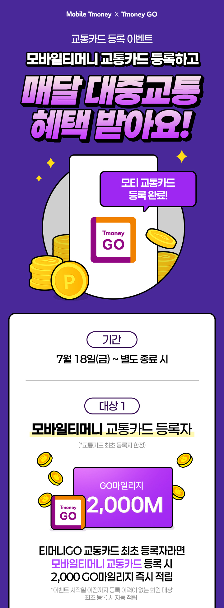교통카드 등록 이벤트 모바일티머니 교통카드 등록하고 매달 대중교통 혜택 받아요! 기간 7월 18일(금)~별도 종료시 대상 1 모바일티머니 교통카드 등록자(*교통카드 최초 등록자 한정) 티머니GO 교통카드 최초 등록자라면 모바일티머니 교통카드 등록 시 2,000 GO마일리지 즉시 적립 *이벤트 시작일 이전까지 등록 이력이 없는 회원 대상, 최초 등록 시 자동 적립
