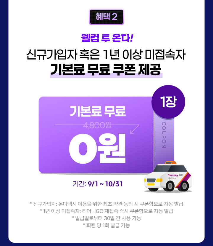 혜택 2 웰컴 투 온다! 신규가입자 혹은 1년 이상 미접속자 기본료 무료 쿠폰 제공 기간: 9/1~10/31 *신규가입자: 온다택시 이용을 위한 최초 약관 동의 시 쿠폰함으로 자동 발급 *1년 이상 미접속자: 티머니GO 재접속 즉시 쿠폰함으로 자동 발급 *발급일로부터 30일 간 사용 가능 *회원 당 1회 발급 가능