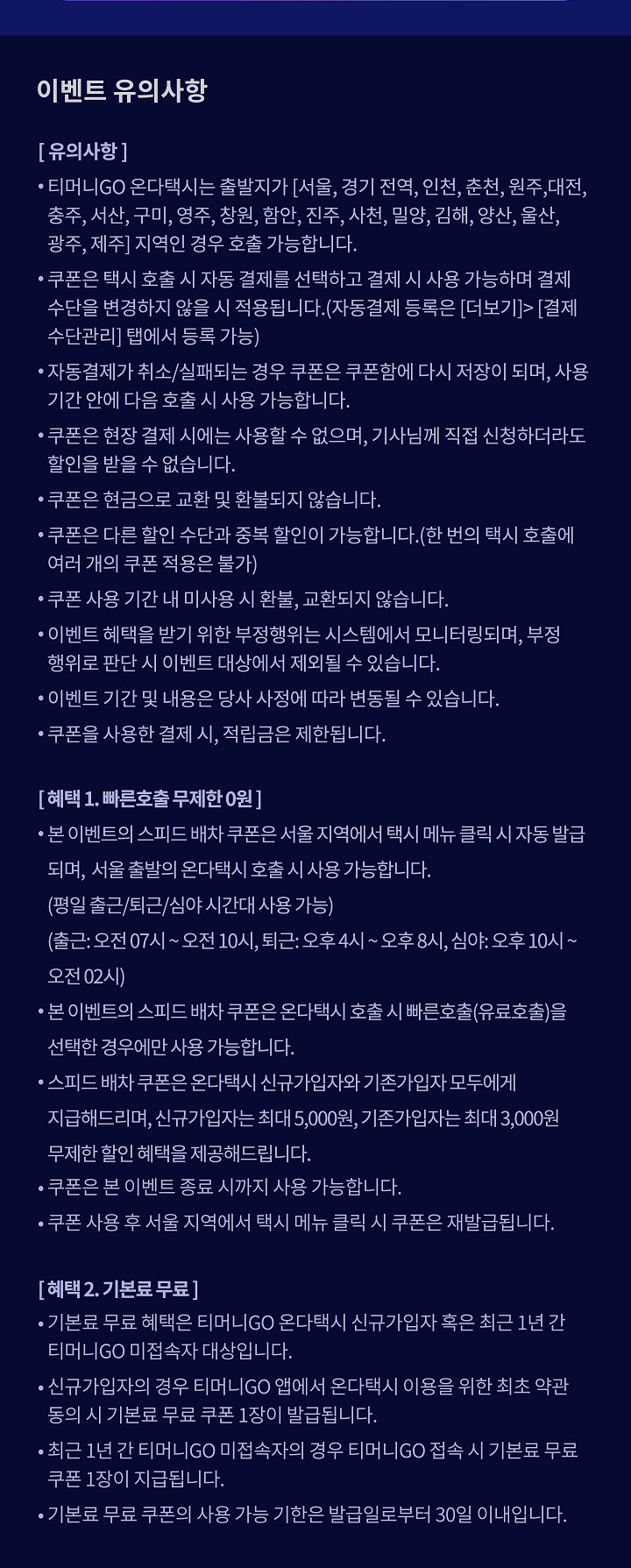 이벤트 유의사항 [유의사항] • 티머니GO 온다택시는 출발지가 [서울, 경기 전역, 인천, 춘천, 원주, 대전, 충주, 서산, 구미, 영주, 창원, 함안, 진주, 사천, 밀양, 김해, 양산, 울산, 광주, 제주] 지역인 경우 호출 가능합니다. • 쿠폰은 택시 호출 시 자동 결제를 선택하고 결제 시 사용 가능하며 결제 수단을 변경하지 않을 시 적용됩니다.(자동결제 등록은 [더보기]>[결제수단관리] 탭에서 등록 가능) • 자동결제가 취소/실패되는 경우 쿠폰은 쿠폰함에 다시 저장이 되며, 사용 기간 안에 다음 호출 시 사용 가능합니다. • 쿠폰은 현장 결제 시에는 사용할 수 없으며, 기사님께 직접 신청하더라도 할인을 받을 수 없습니다. • 쿠폰은 현금으로 교환 및 환불되지 않습니다. • 쿠폰은 다른 할인 수단과 중복 할인이 가능합니다.(한 번의 택시 호출에 여러 개의 쿠폰 적용은 불가) • 쿠폰 사용 기간 내 미사용 시 환불, 교환되지 않습니다. • 이벤트 혜택을 받기 위한 부정행위는 시스템에서 모니터링되며, 부정행위로 판단 시 이벤트 대상에서 제외될 수 있습니다. • 이벤트 기간 및 내용은 당사 사정에 따라 변동될 수 있습니다. • 쿠폰을 사용한 결제 시, 적립금은 제한됩니다. [혜택 1. 빠른호출 무제한 0원] • 본 이벤트의 스피드 배차 쿠폰은 서울 지역에서 택시 메뉴 클릭 시 자동 발급되며, 16시-익일 02시에 서울 출발의 온다택시 호출 시 사용 가능합니다. • 본 이벤트의 스피드 배차 쿠폰은 온다택시 호출 시 빠른호출(유료호출)을 선택한 경우에만 사용 가능합니다. • 스피드 배차 쿠폰은 온다택시 신규가입자와 기존가입자 모두에게 지급해드리며, 신규가입자는 최대 5,000원, 기존가입자는 최대 3,000원 무제한 할인 혜택을 제공해드립니다.  • 쿠폰은 본 이벤트 종료 시까지 사용 가능합니다. • 쿠폰 사용 후 서울 지역에서 택시 메뉴 클릭 시 쿠폰은 재발급됩니다. [혜택 2. 기본료 무료] • 기본료 무료 혜택은 티머니GO 온다택시 신규가입자 혹은 최근 1년 간 티머니GO 미접속자 대상입니다.  • 신규가입자의 경우 티머니GO 앱에서 온다택시 이용을 위한 최초 약관 동의 시 기본료 무료 쿠폰 1장이 발급됩니다. • 최근 1년 간 티머니GO 미접속자의 경우 티머니GO 접속 시 기본료 무료 쿠폰 1장이 발급됩니다. • 기본료 무료 쿠폰의 사용 가능 기한은 발급일로부터 30일 이내입니다. 